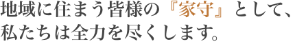 地域に住まう皆様の『家守』として、私たちは全力を尽くします。